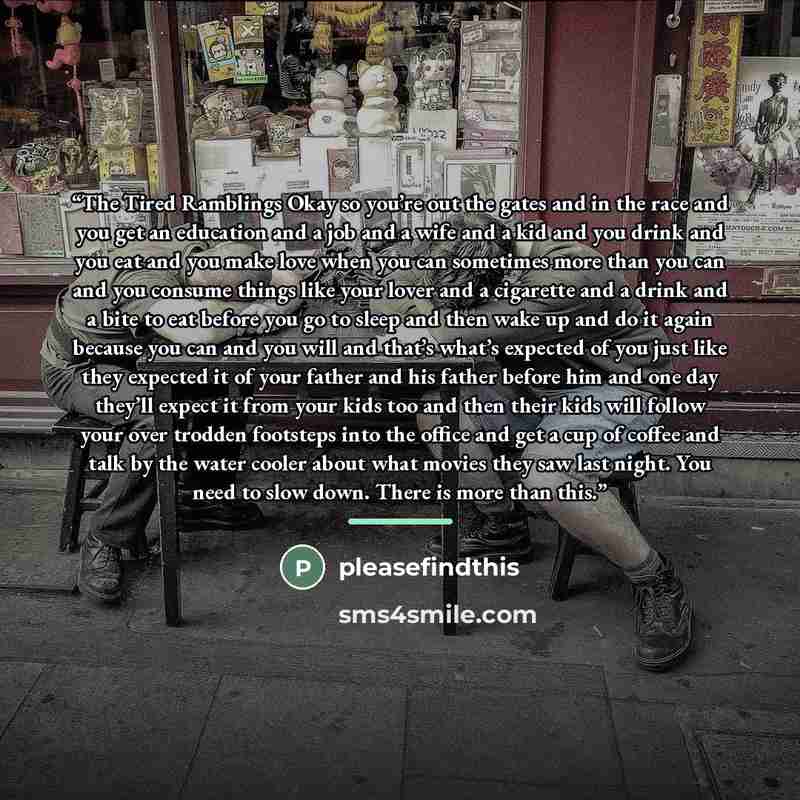 “The Tired Ramblings Okay so you’re out the gates and in the race and you get an education and a job and a wife and a kid and you drink and you eat and you make love when you can sometimes more than you can and you consume things like your lover and a cigarette and a drink and a bite to eat before…” quote by pleasefindthis