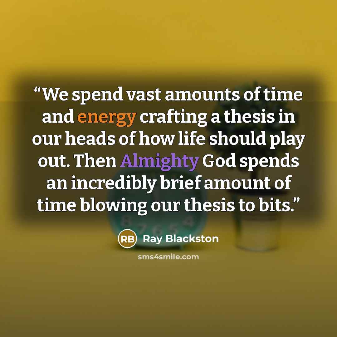 “We spend vast amounts of time and energy crafting a thesis in our heads of how life should play out. Then Almighty God spends an incredibly brief amount of time blowing our thesis to bits.” quote by Ray Blackston