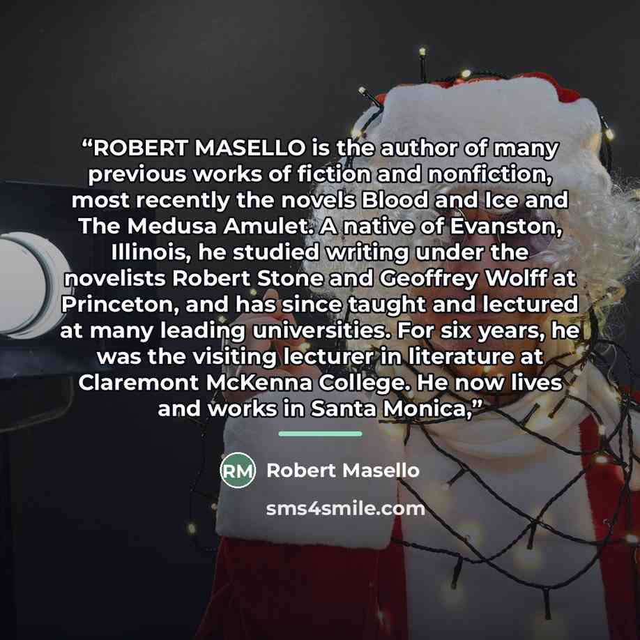 “ROBERT MASELLO is the author of many previous works of fiction and nonfiction, most recently the novels Blood and Ice and The Medusa Amulet. A native of Evanston, Illinois, he studied writing under the novelists Robert Stone and Geoffrey Wolff at Princeton, and has since taught and lectured at…” quote by Robert Masello