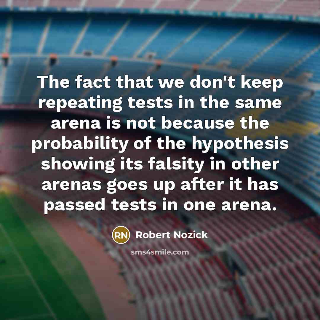 “The fact that we don't keep repeating tests in the same arena is not because the probability of the hypothesis showing its falsity in other arenas goes up after it has passed tests in one arena.” quote by Robert Nozick