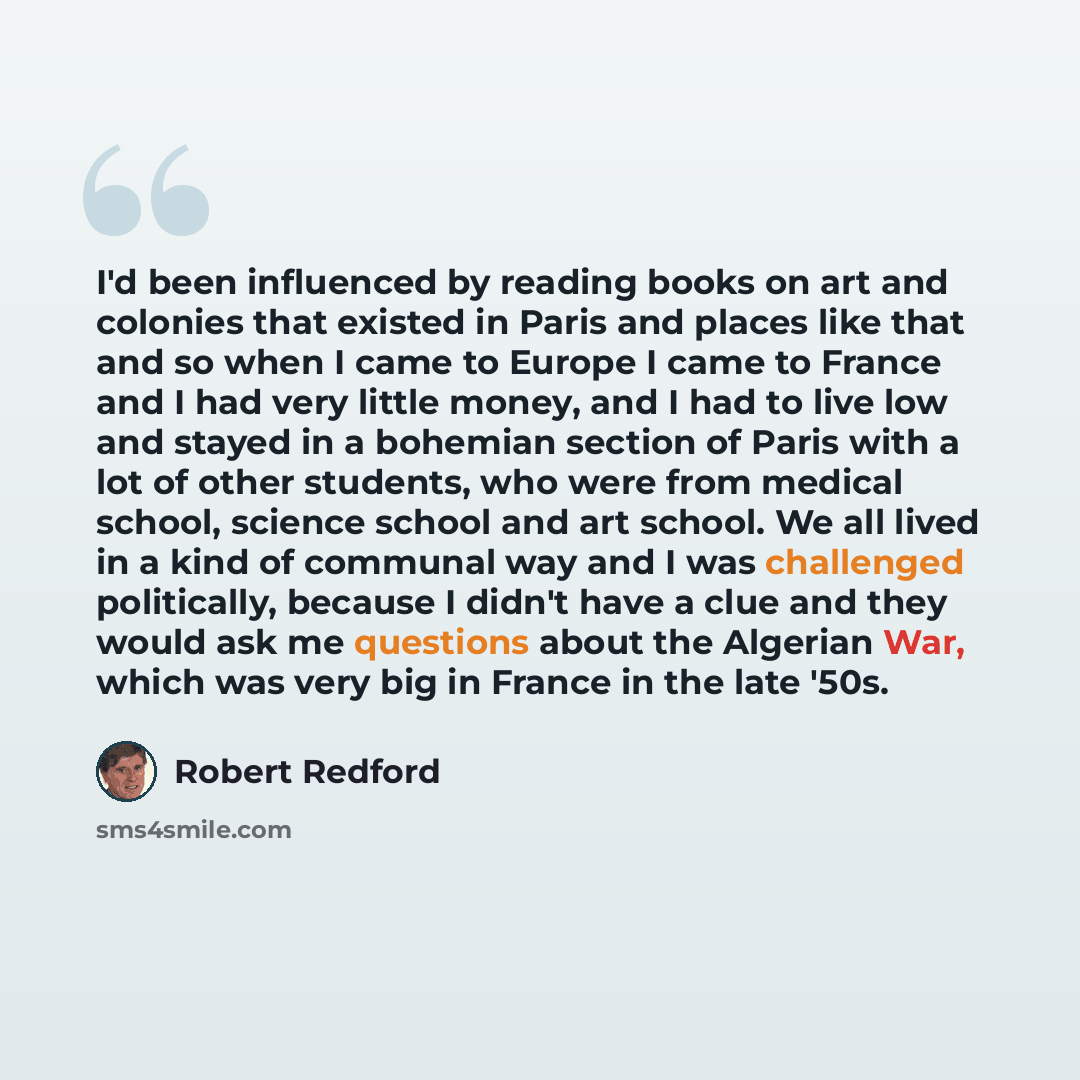 “I'd been influenced by reading books on art and colonies that existed in Paris and places like that and so when I came to Europe I came to France and I had very little money, and I had to live low and stayed in a bohemian section of Paris with a lot of other students, who were from medical school…” quote by Robert Redford