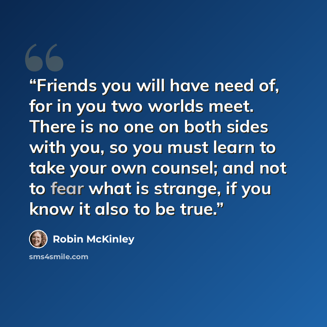 “Friends you will have need of, for in you two worlds meet. There is no one on both sides with you, so you must learn to take your own counsel; and not to fear what is strange, if you know it also to be true.” quote by Robin McKinley