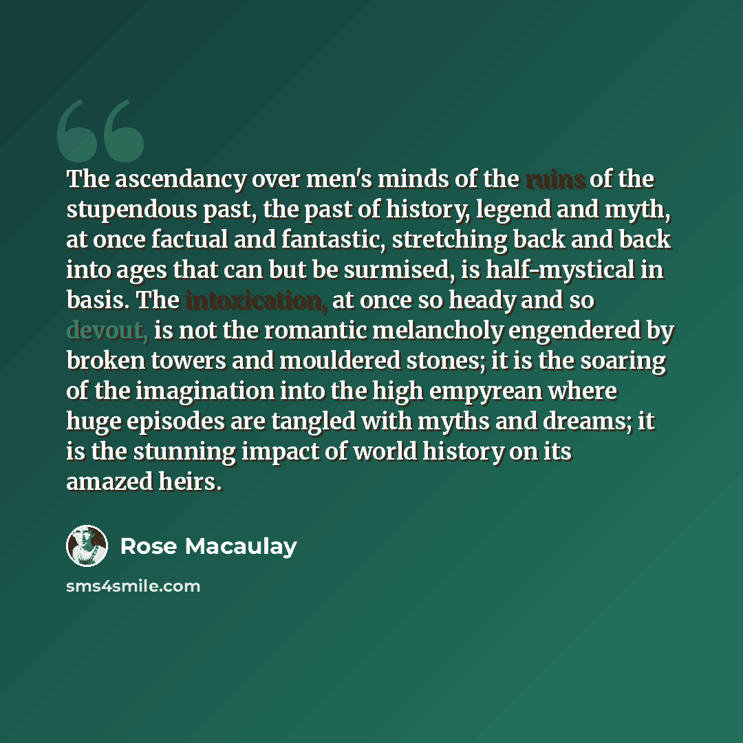 “The ascendancy over men's minds of the ruins of the stupendous past, the past of history, legend and myth, at once factual and fantastic, stretching back and back into ages that can but be surmised, is half-mystical in basis. The intoxication, at once so heady and so devout, is not the romantic…” quote by Rose Macaulay
