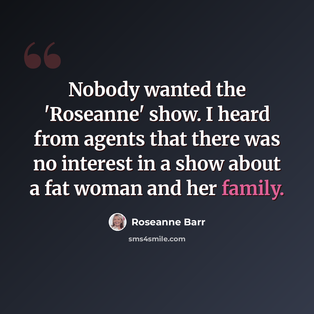 “Nobody wanted the 'Roseanne' show. I heard from agents that there was no interest in a show about a fat woman and her family.” quote by Roseanne Barr