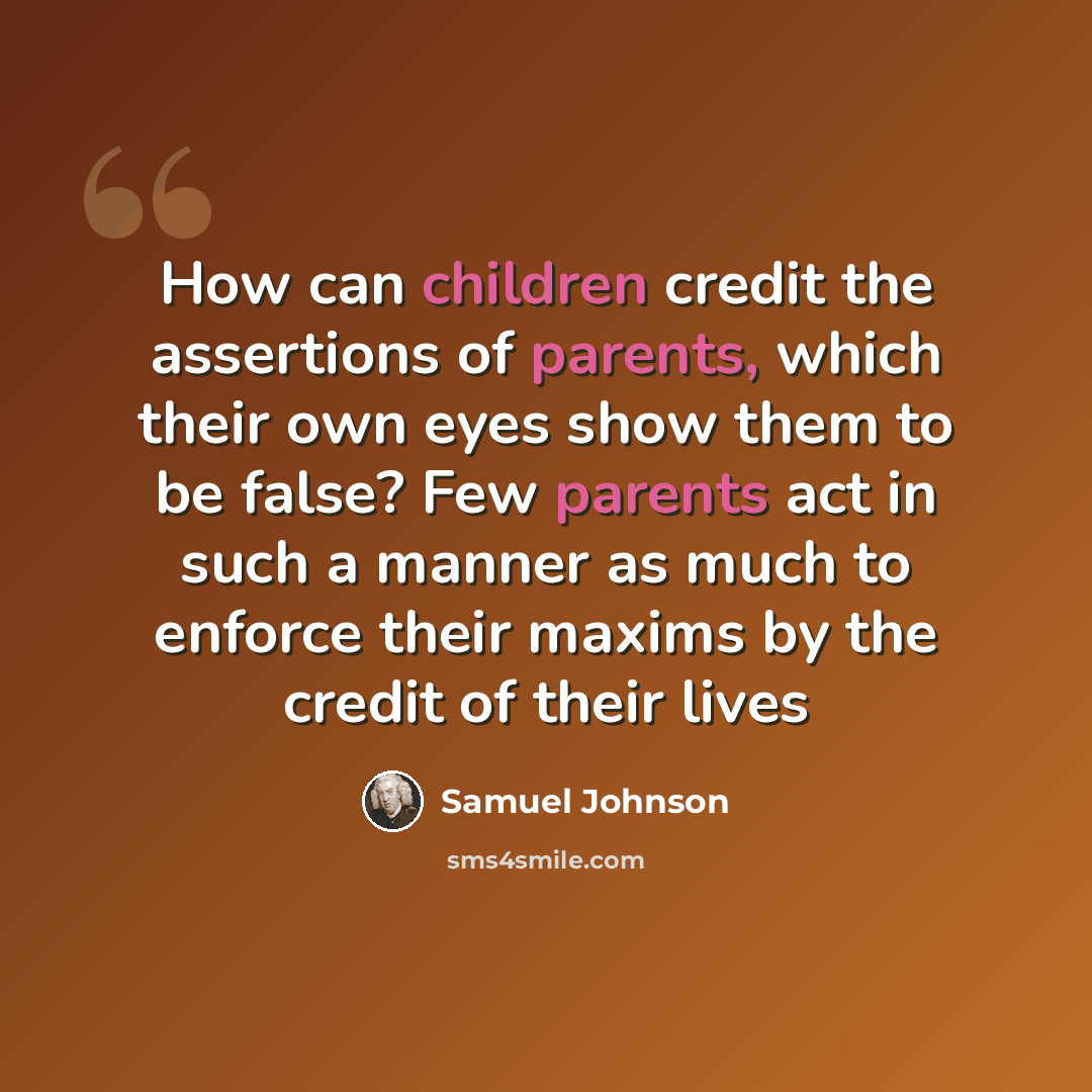 “How can children credit the assertions of parents, which their own eyes show them to be false? Few parents act in such a manner as much to enforce their maxims by the credit of their lives” quote by Samuel Johnson