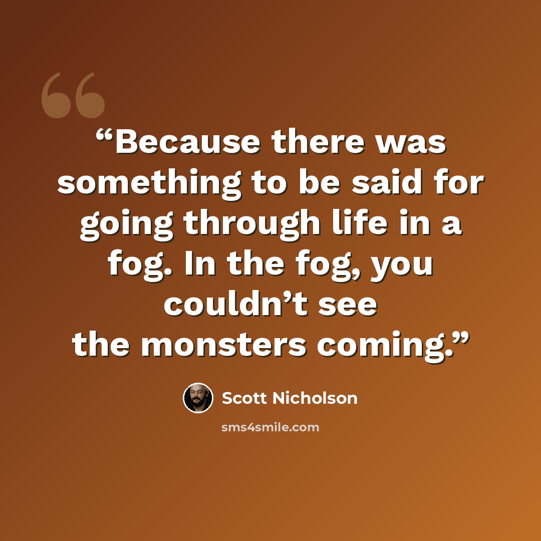 “Because there was something to be said for going through life in a fog. In the fog, you couldn’t see the monsters coming.” quote by Scott Nicholson