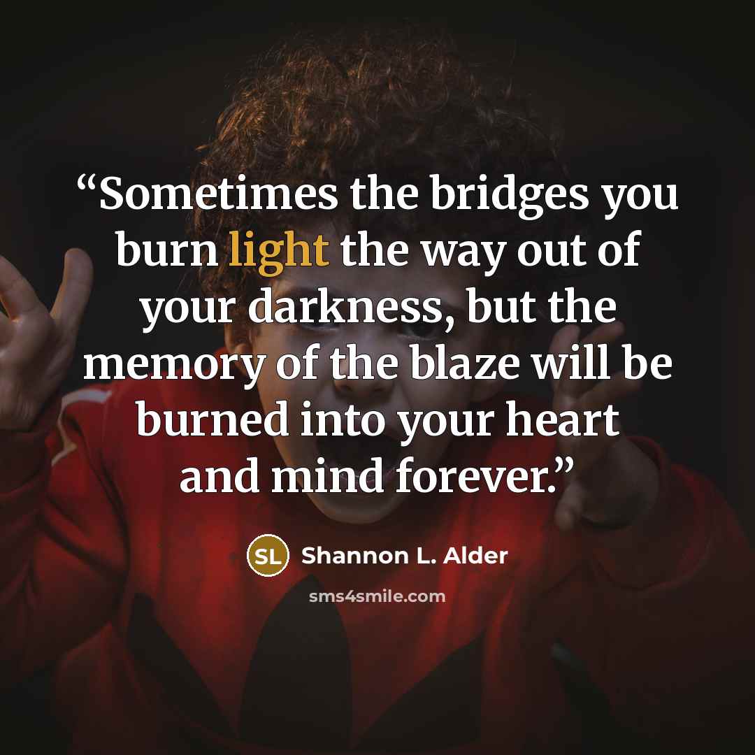 “Sometimes the bridges you burn light the way out of your darkness, but the memory of the blaze will be burned into your heart and mind forever.” quote by Shannon L. Alder
