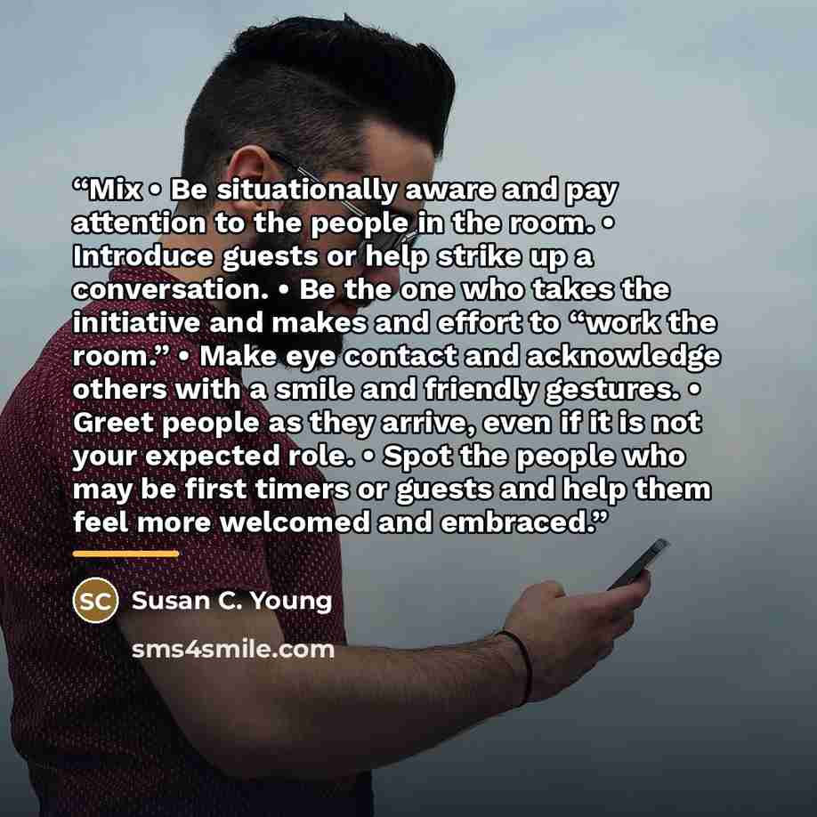 “Mix • Be situationally aware and pay attention to the people in the room. • Introduce guests or help strike up a conversation. • Be the one who takes the initiative and makes and effort to “work the room.” • Make eye contact and acknowledge others with a smile and friendly gestures. • Greet people…” quote by Susan C. Young