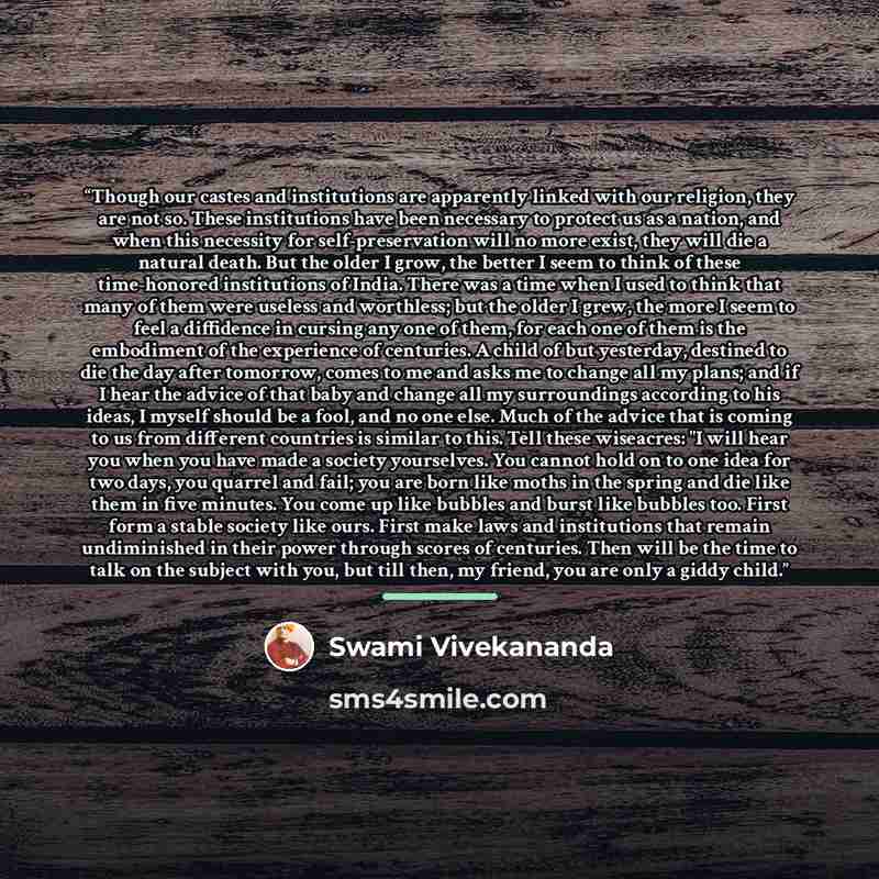 “Though our castes and institutions are apparently linked with our religion, they are not so. These institutions have been necessary to protect us as a nation, and when this necessity for self-preservation will no more exist, they will die a natural death. But the older I grow, the better I seem to…” quote by Swami Vivekananda