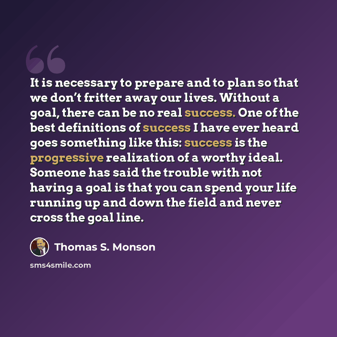 “It is necessary to prepare and to plan so that we don’t fritter away our lives. Without a goal, there can be no real success. One of the best definitions of success I have ever heard goes something like this: success is the progressive realization of a worthy ideal. Someone has said the trouble…” quote by Thomas S. Monson