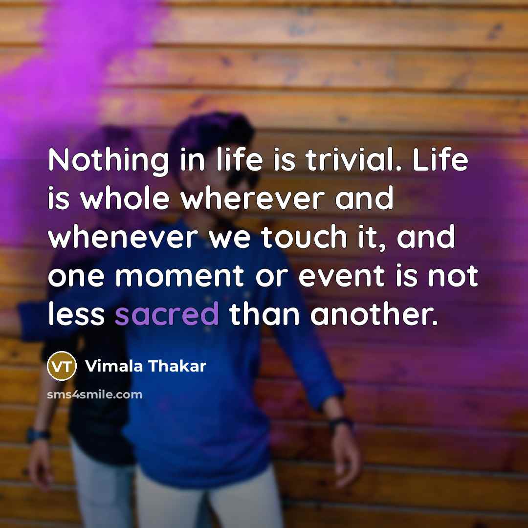 “Nothing in life is trivial. Life is whole wherever and whenever we touch it, and one moment or event is not less sacred than another.” quote by Vimala Thakar