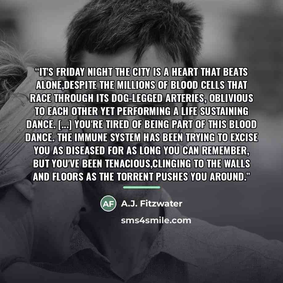 “It's Friday night the city is a heart that beats alone,despite the millions of blood cells that race through its dog-legged arteries, oblivious to each other yet performing a life sustaining dance. [...] You're tired of being part of this blood dance. The immune system has been trying to excise…” quote by A.J. Fitzwater
