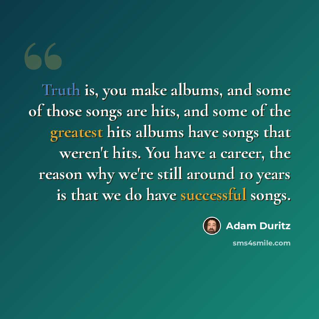 “Truth is, you make albums, and some of those songs are hits, and some of the greatest hits albums have songs that weren't hits. You have a career, the reason why we're still around 10 years is that we do have successful songs.” quote by Adam Duritz