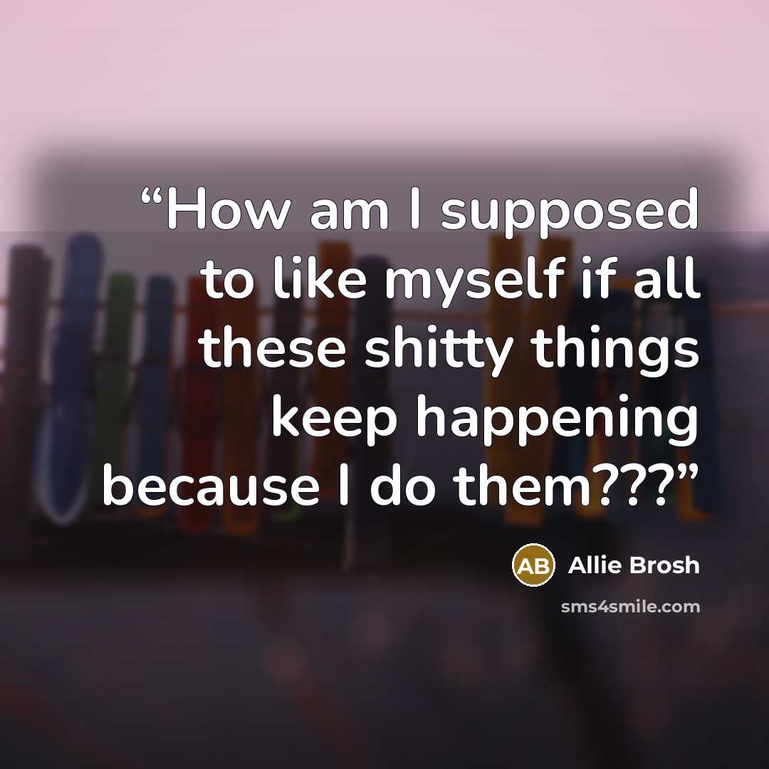 “How am I supposed to like myself if all these shitty things keep happening because I do them???” quote by Allie Brosh