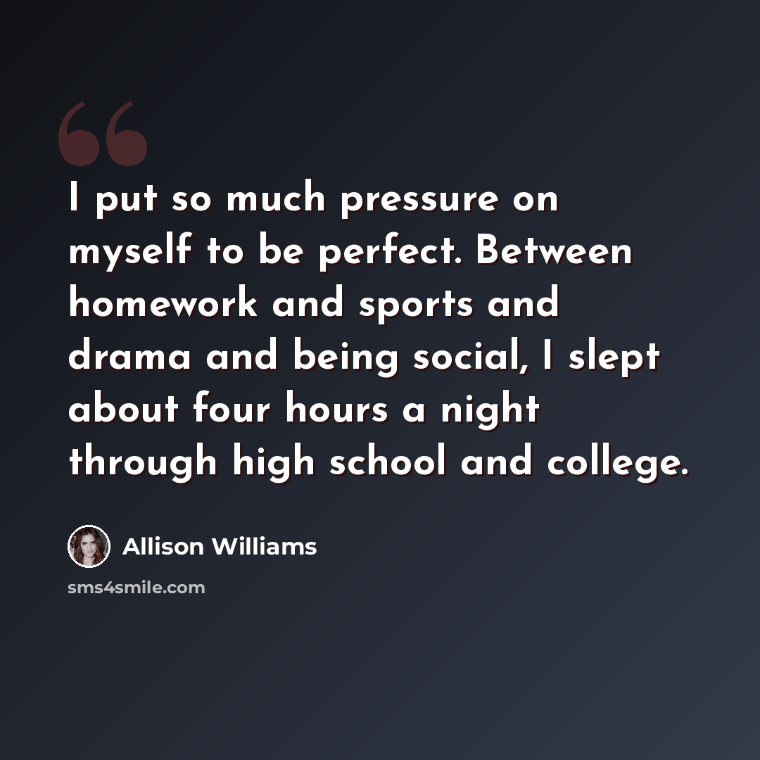 “I put so much pressure on myself to be perfect. Between homework and sports and drama and being social, I slept about four hours a night through high school and college.” quote by Allison Williams