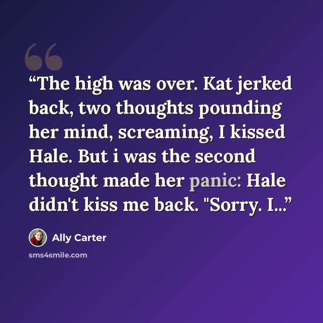 “The high was over. Kat jerked back, two thoughts pounding her mind, screaming, I kissed Hale. But i was the second thought made her panic: Hale didn't kiss me back. "Sorry. I...” quote by Ally Carter