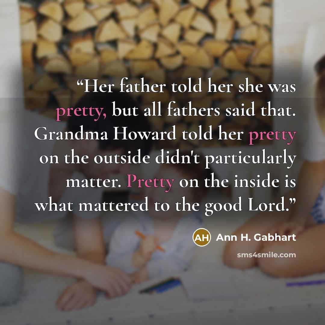 “Her father told her she was pretty, but all fathers said that. Grandma Howard told her pretty on the outside didn't particularly matter. Pretty on the inside is what mattered to the good Lord.” quote by Ann H. Gabhart