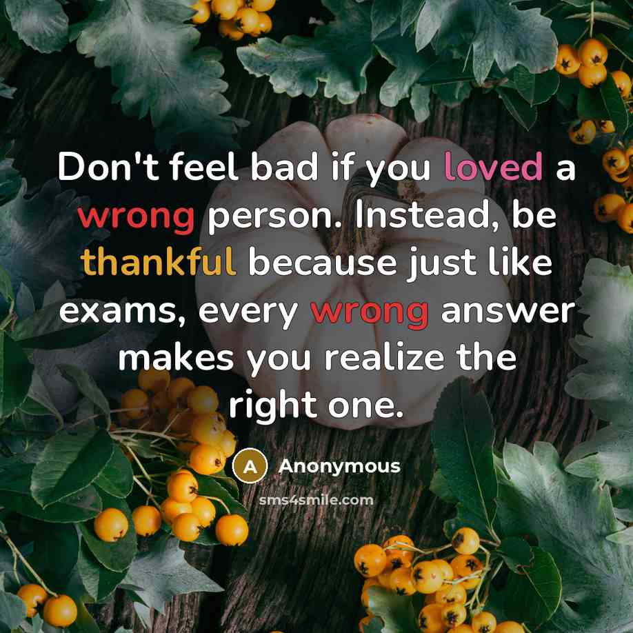“Don't feel bad if you loved a wrong person. Instead, be thankful because just like exams, every wrong answer makes you realize the right one.” quote by Anonymous
