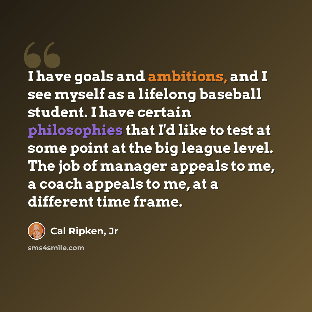 “I have goals and ambitions, and I see myself as a lifelong baseball student. I have certain philosophies that I'd like to test at some point at the big league level. The job of manager appeals to me, a coach appeals to me, at a different time frame.” quote by Cal Ripken, Jr