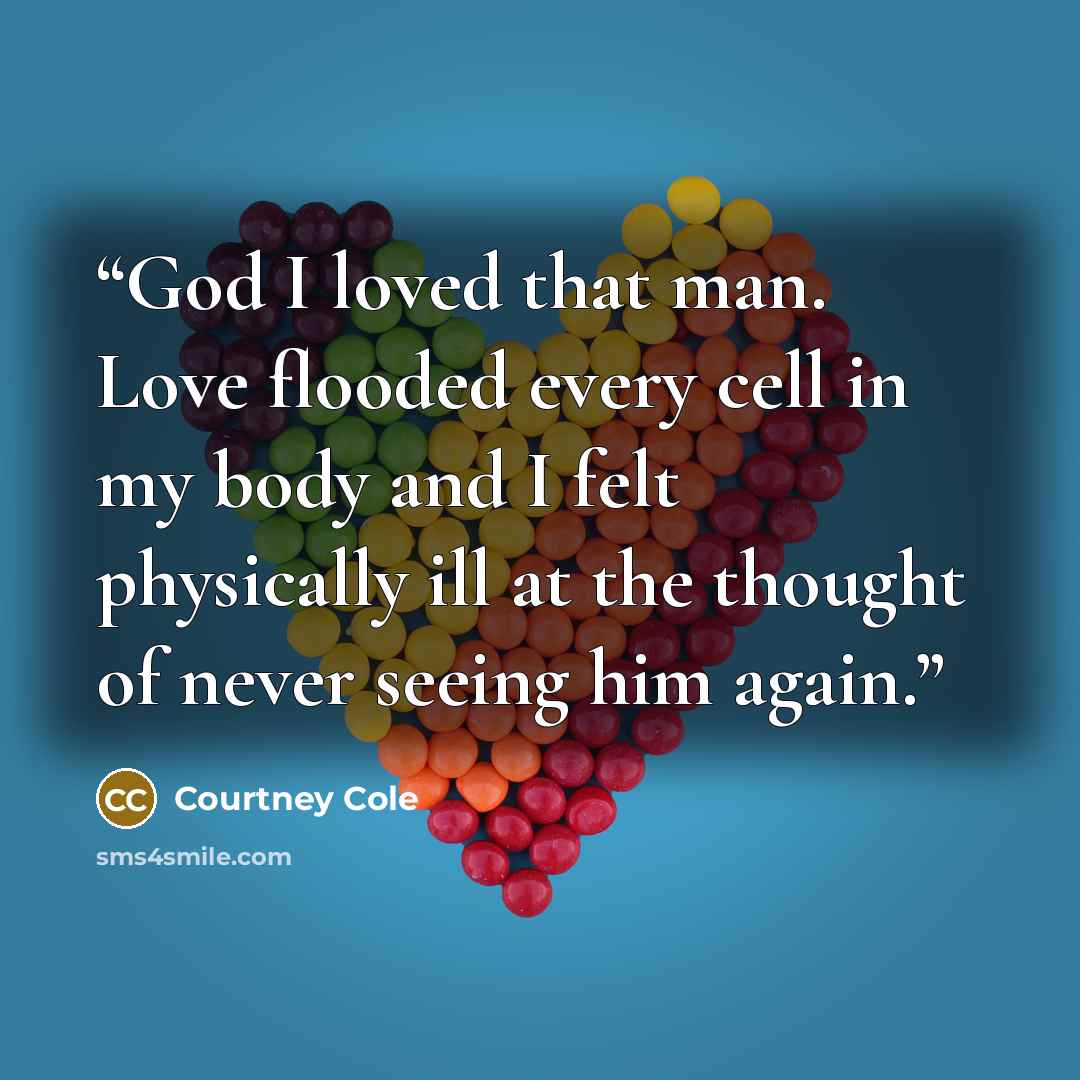 “God I loved that man. Love flooded every cell in my body and I felt physically ill at the thought of never seeing him again.” quote by Courtney Cole