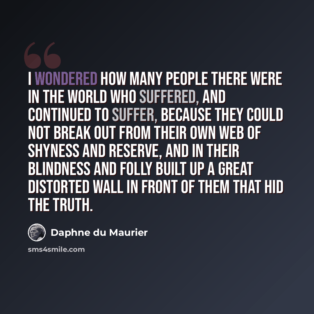 “I wondered how many people there were in the world who suffered, and continued to suffer, because they could not break out from their own web of shyness and reserve, and in their blindness and folly built up a great distorted wall in front of them that hid the truth.” quote by Daphne du Maurier