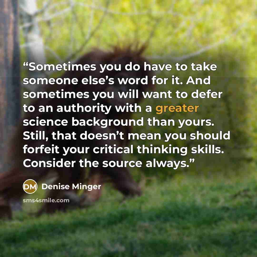 “Sometimes you do have to take someone else’s word for it. And sometimes you will want to defer to an authority with a greater science background than yours. Still, that doesn’t mean you should forfeit your critical thinking skills. Consider the source always.” quote by Denise Minger