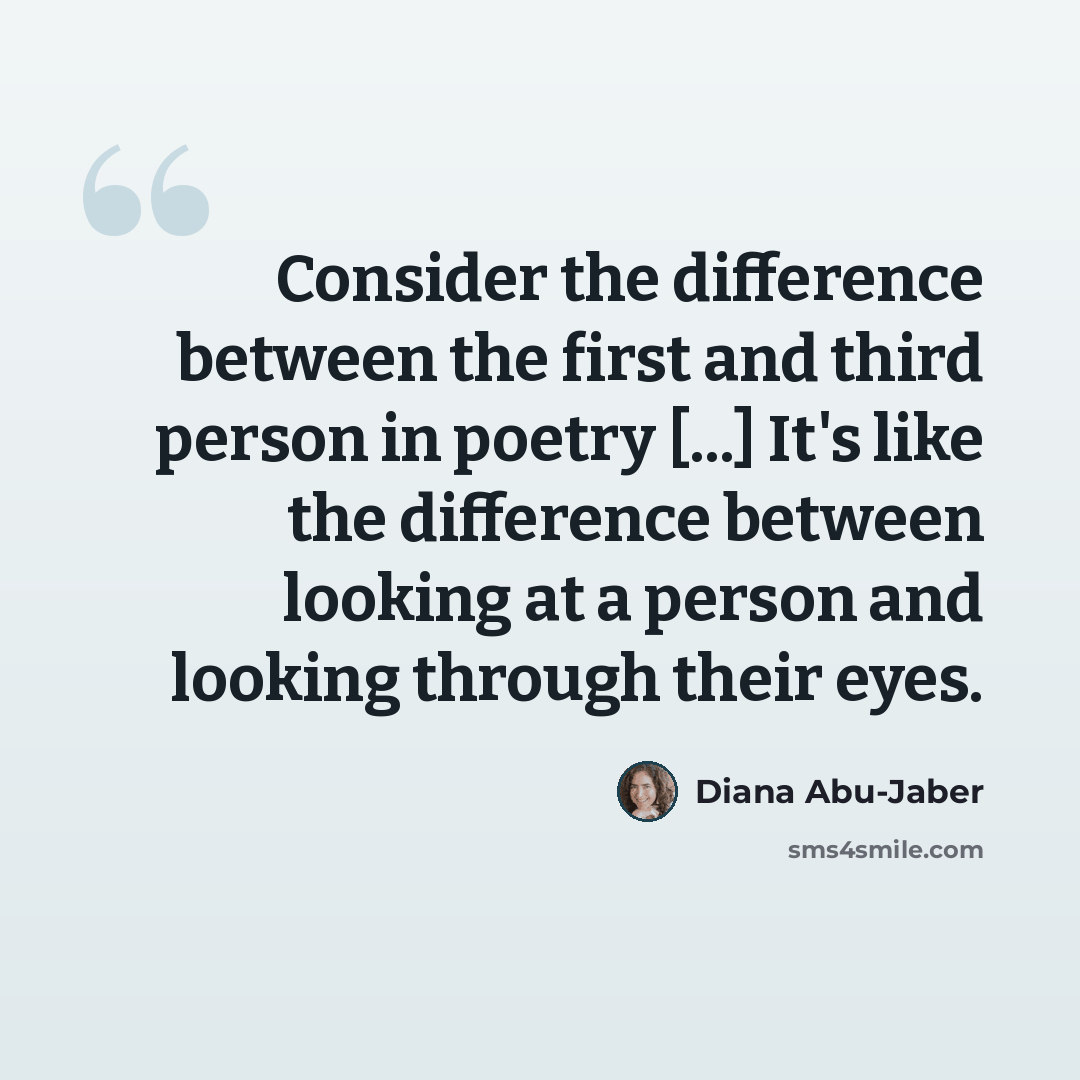 “Consider the difference between the first and third person in poetry [...] It's like the difference between looking at a person and looking through their eyes.” quote by Diana Abu-Jaber