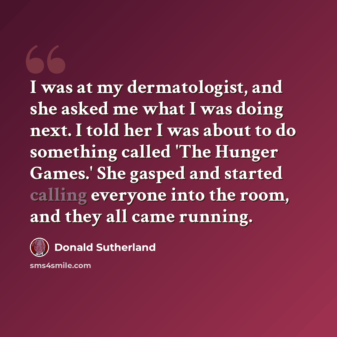 “I was at my dermatologist, and she asked me what I was doing next. I told her I was about to do something called 'The Hunger Games.' She gasped and started calling everyone into the room, and they all came running.” quote by Donald Sutherland