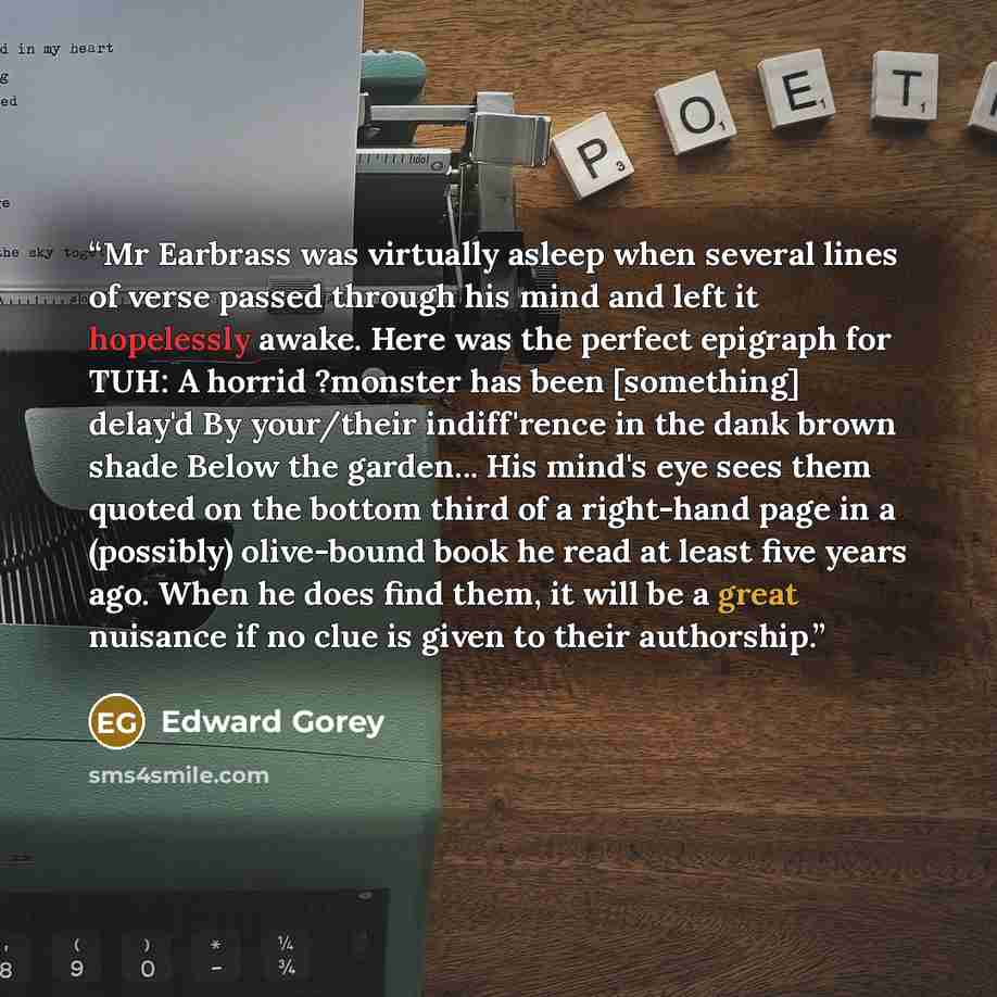 “Mr Earbrass was virtually asleep when several lines of verse passed through his mind and left it hopelessly awake. Here was the perfect epigraph for TUH: A horrid ?monster has been [something] delay'd By your/their indiff'rence in the dank brown shade Below the garden... His mind's eye sees them…” quote by Edward Gorey