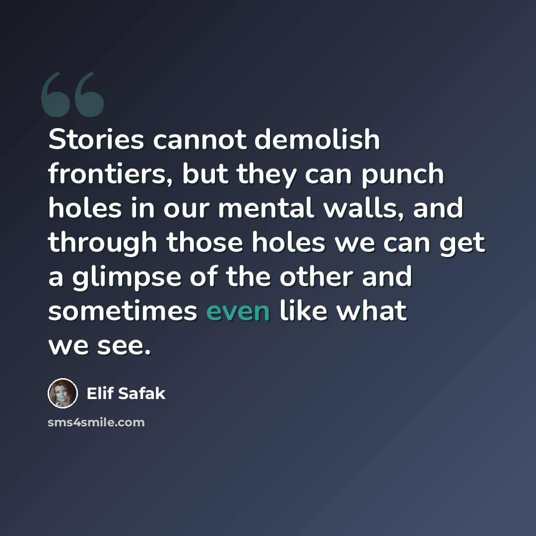 “Stories cannot demolish frontiers, but they can punch holes in our mental walls, and through those holes we can get a glimpse of the other and sometimes even like what we see.” quote by Elif Safak