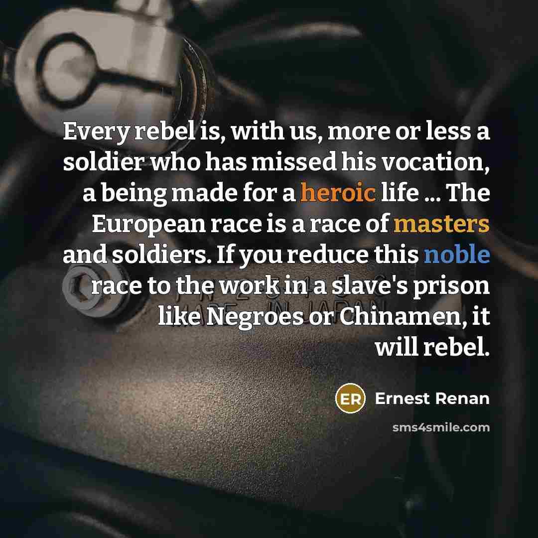 “Every rebel is, with us, more or less a soldier who has missed his vocation, a being made for a heroic life ... The European race is a race of masters and soldiers. If you reduce this noble race to the work in a slave's prison like Negroes or Chinamen, it will rebel.” quote by Ernest Renan