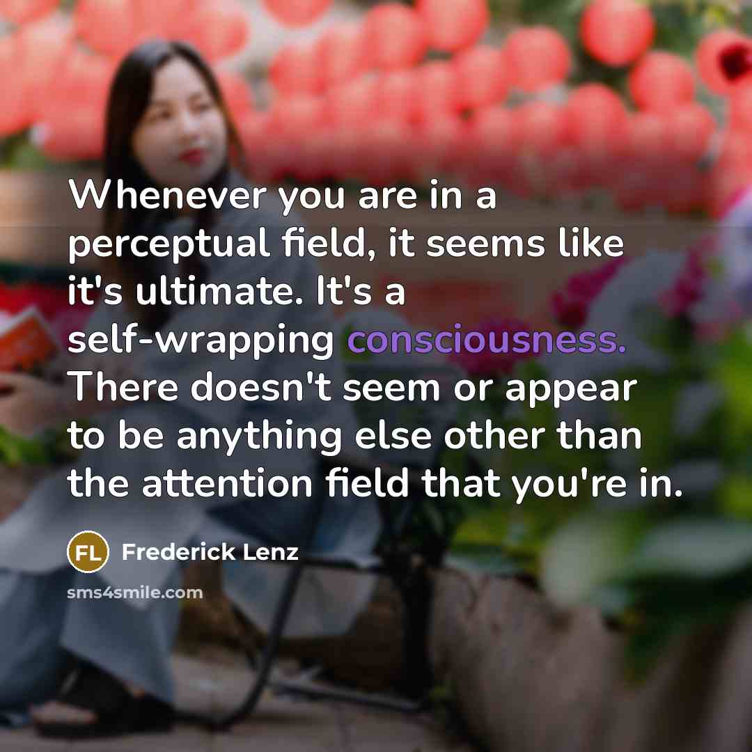 “Whenever you are in a perceptual field, it seems like it's ultimate. It's a self-wrapping consciousness. There doesn't seem or appear to be anything else other than the attention field that you're in.” quote by Frederick Lenz