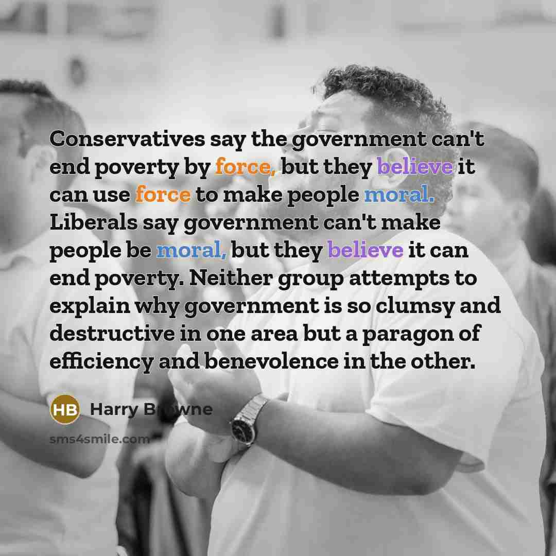 “Conservatives say the government can't end poverty by force, but they believe it can use force to make people moral. Liberals say government can't make people be moral, but they believe it can end poverty. Neither group attempts to explain why government is so clumsy and destructive in one area…” quote by Harry Browne