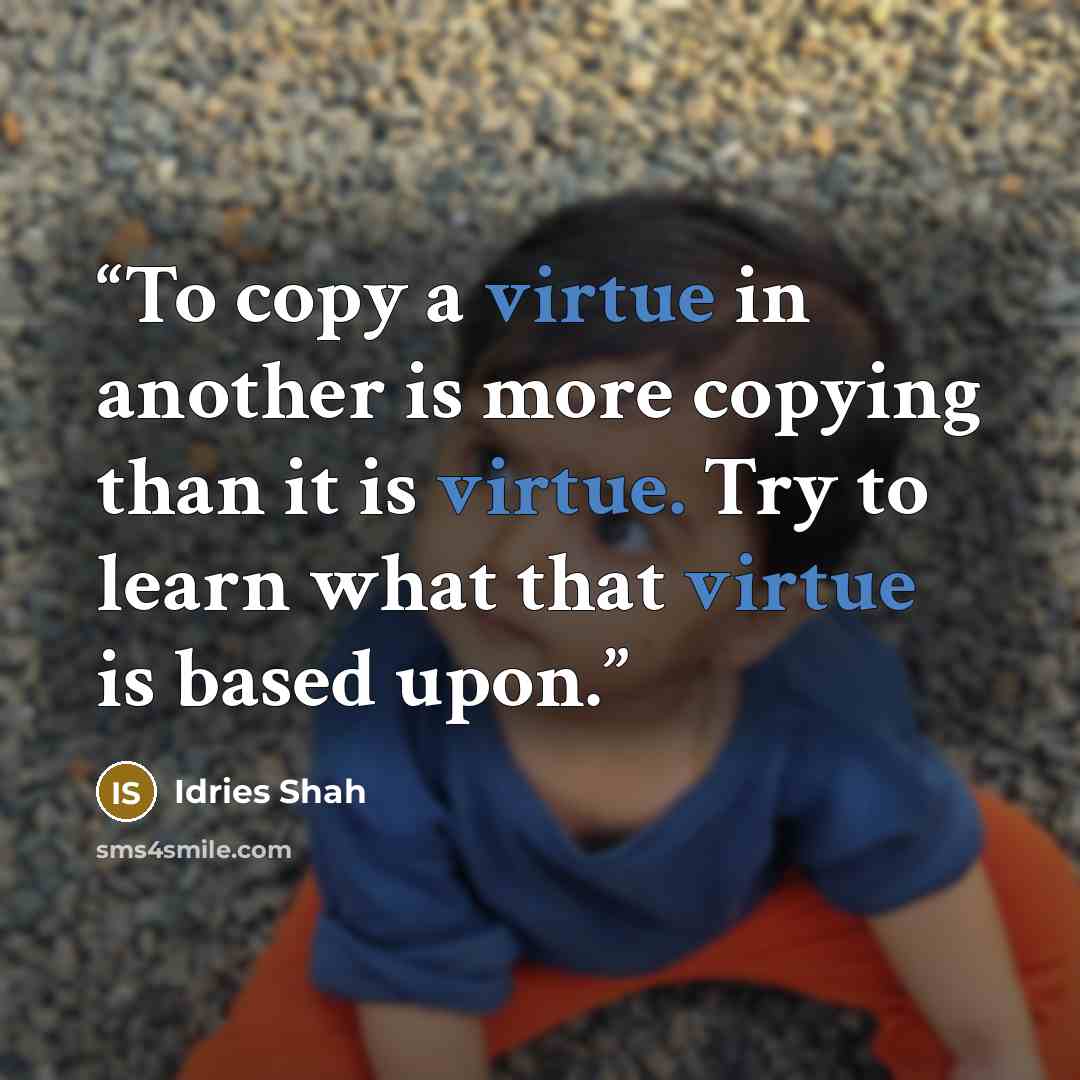 “To copy a virtue in another is more copying than it is virtue. Try to learn what that virtue is based upon.” quote by Idries Shah