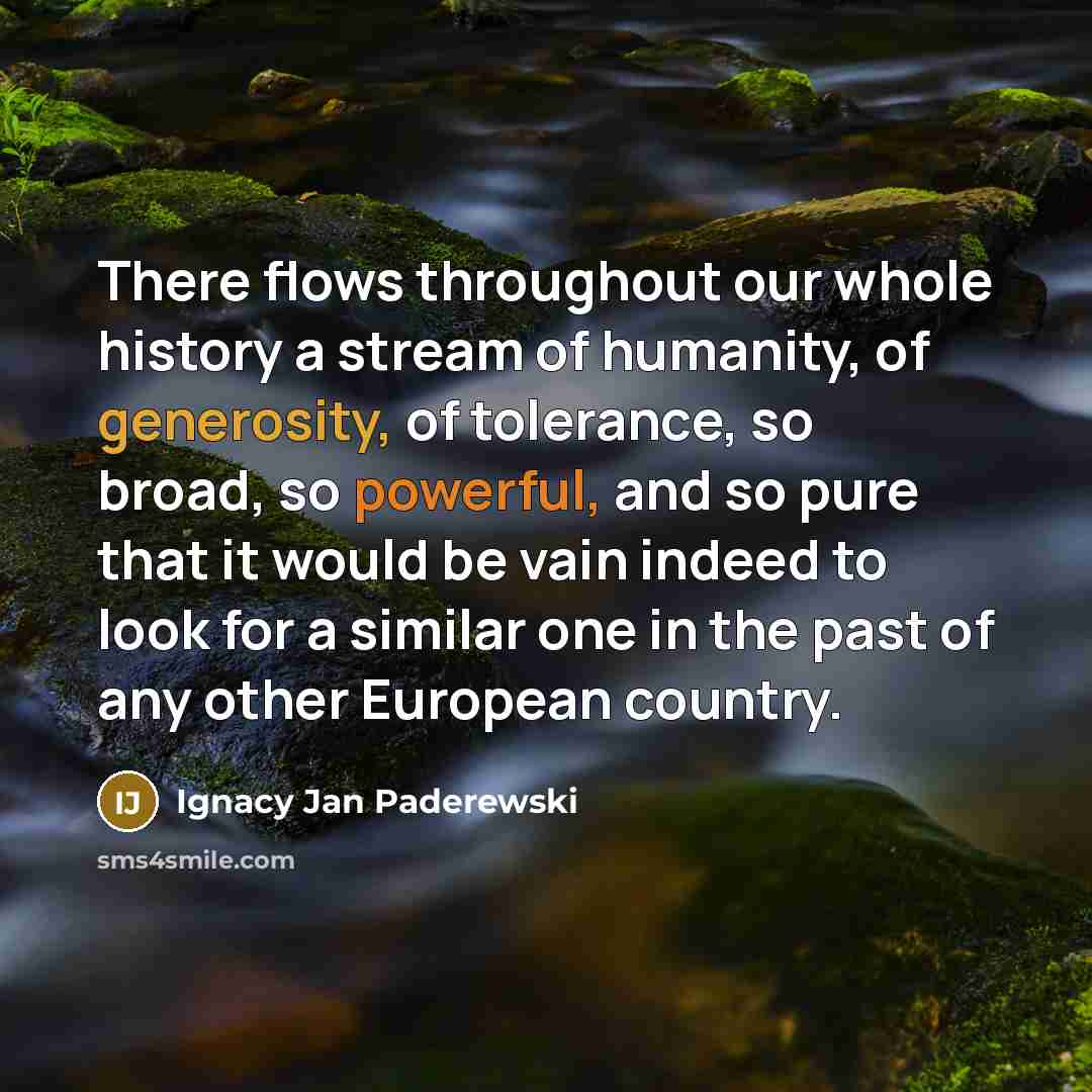 “There flows throughout our whole history a stream of humanity, of generosity, of tolerance, so broad, so powerful, and so pure that it would be vain indeed to look for a similar one in the past of any other European country.” quote by Ignacy Jan Paderewski