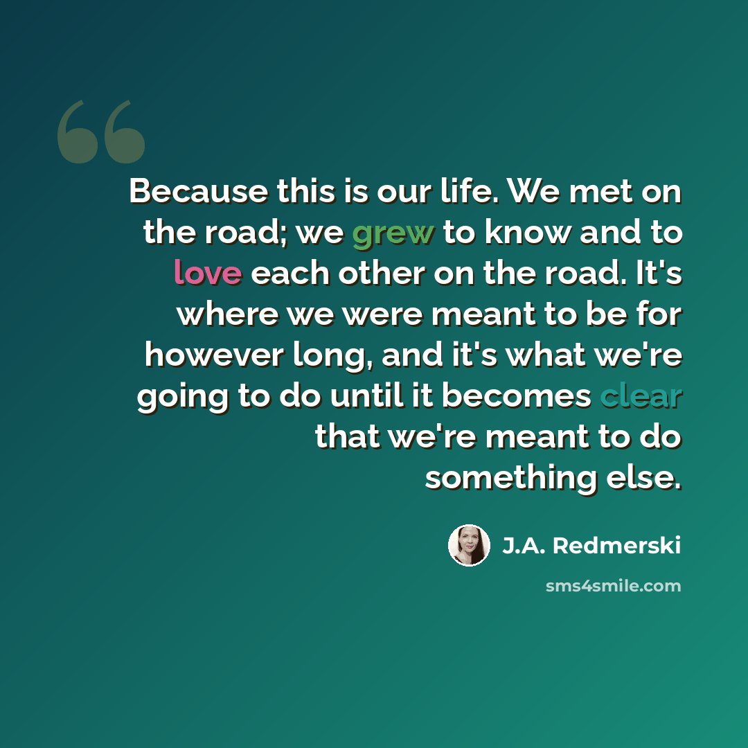 “Because this is our life. We met on the road; we grew to know and to love each other on the road. It's where we were meant to be for however long, and it's what we're going to do until it becomes clear that we're meant to do something else.” quote by J.A. Redmerski