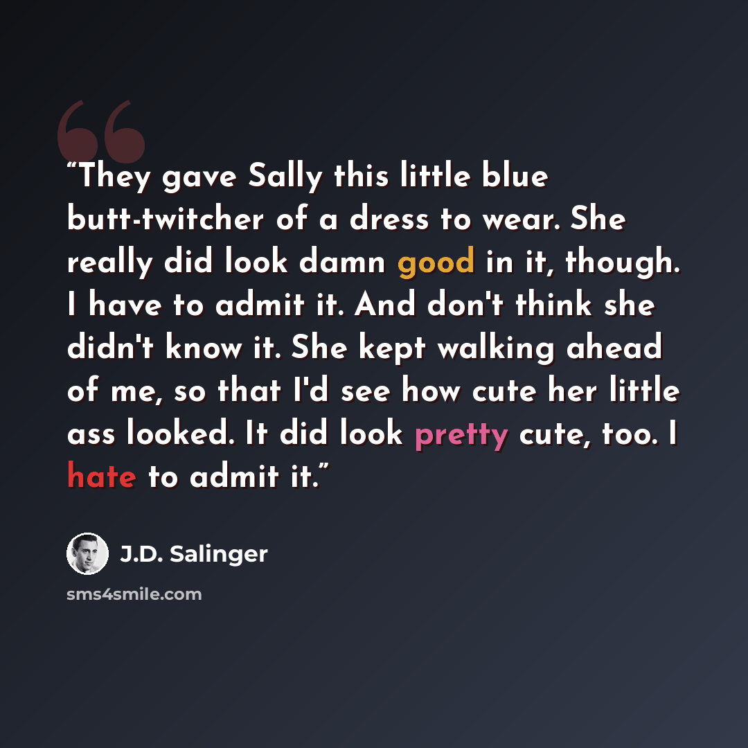 “They gave Sally this little blue butt-twitcher of a dress to wear. She really did look damn good in it, though. I have to admit it. And don't think she didn't know it. She kept walking ahead of me, so that I'd see how cute her little ass looked. It did look pretty cute, too. I hate to admit it.” quote by J.D. Salinger