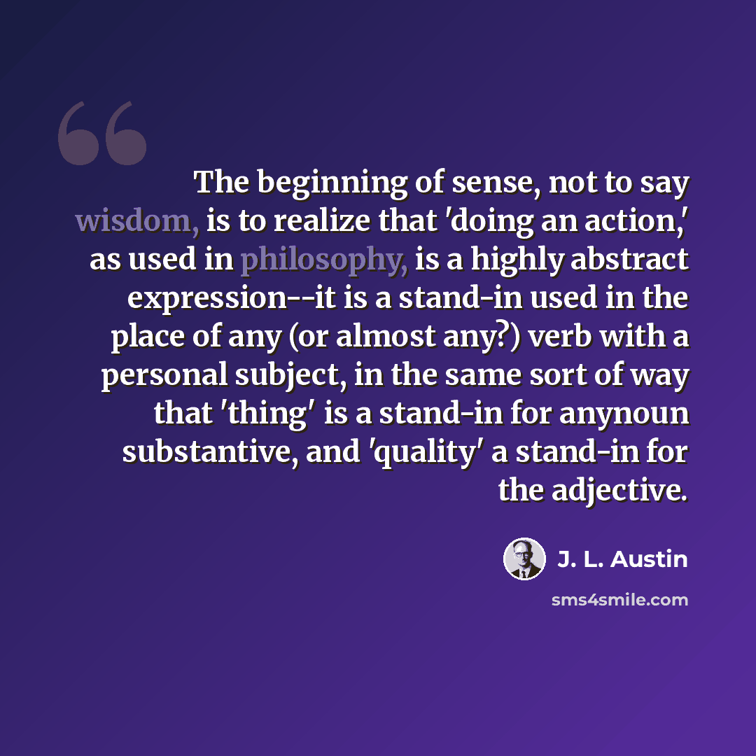 “The beginning of sense, not to say wisdom, is to realize that 'doing an action,' as used in philosophy, is a highly abstract expression--it is a stand-in used in the place of any (or almost any?) verb with a personal subject, in the same sort of way that 'thing' is a stand-in for anynoun…” quote by J. L. Austin