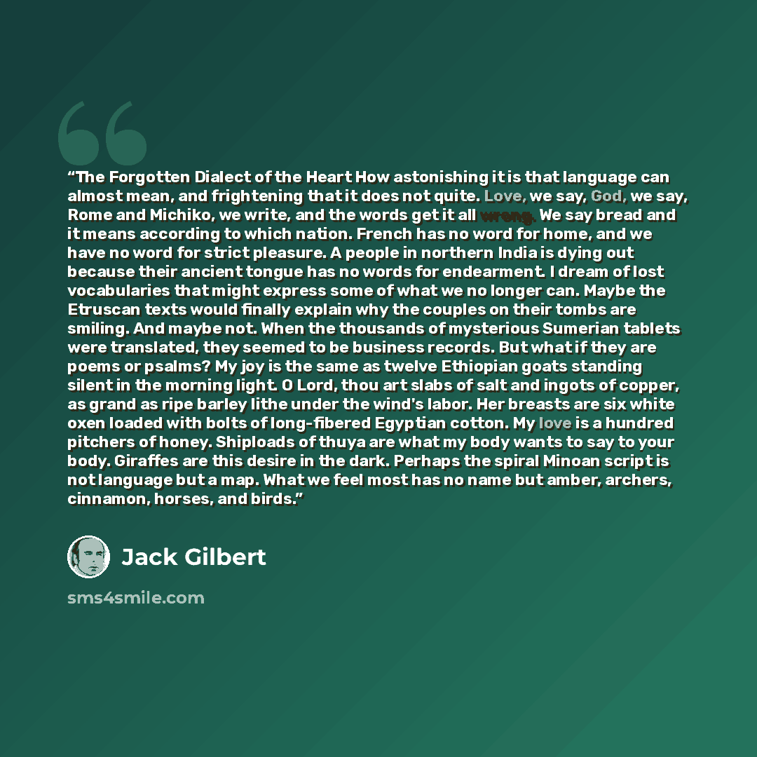 “The Forgotten Dialect of the Heart How astonishing it is that language can almost mean, and frightening that it does not quite. Love, we say, God, we say, Rome and Michiko, we write, and the words get it all wrong. We say bread and it means according to which nation. French has no word for home…” quote by Jack Gilbert