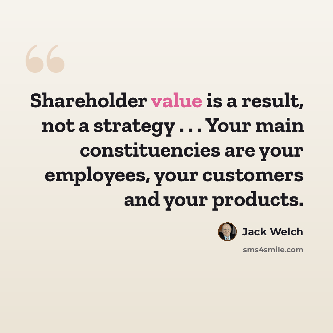 “Shareholder value is a result, not a strategy . . . Your main constituencies are your employees, your customers and your products.” quote by Jack Welch