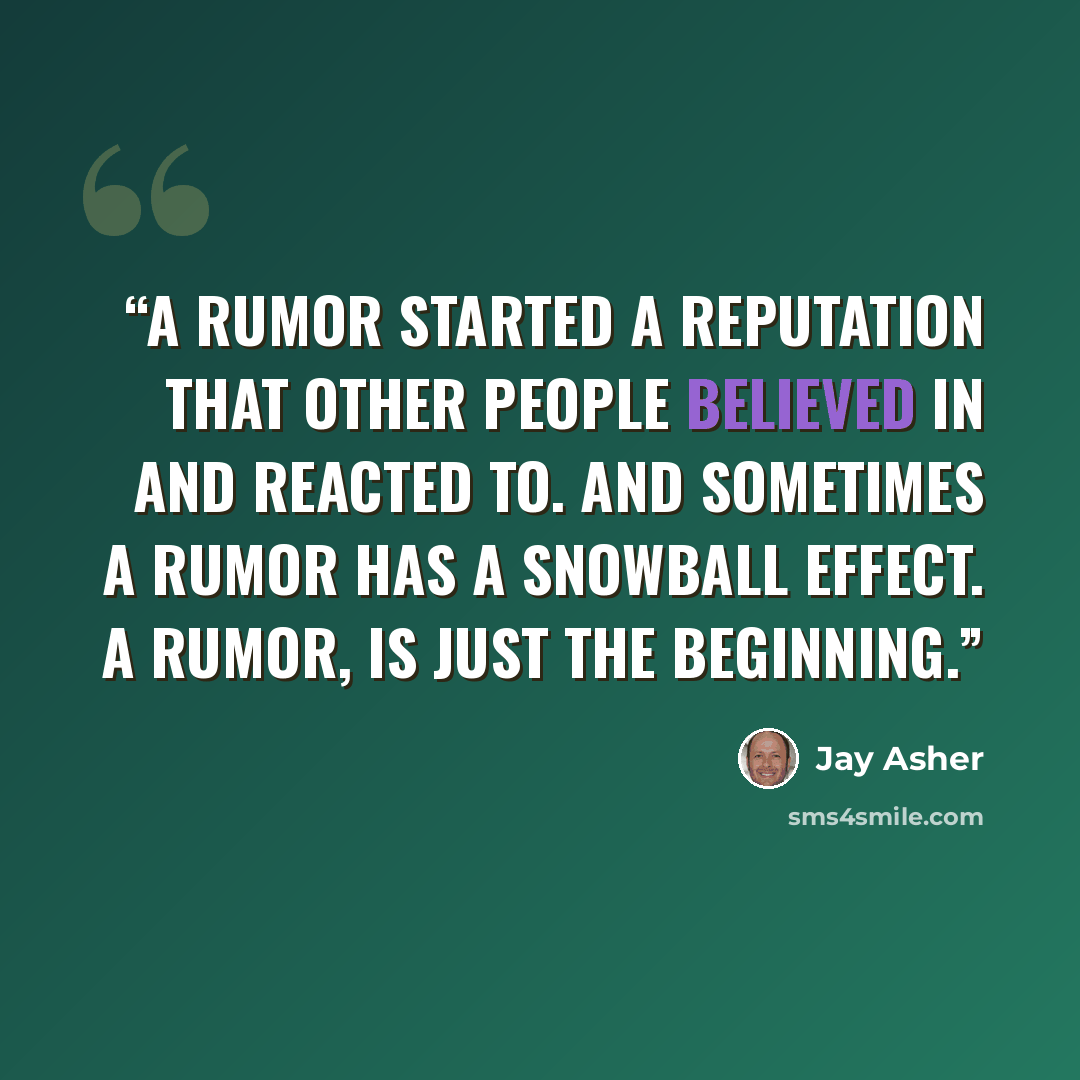 “A rumor started a reputation that other people believed in and reacted to. And sometimes a rumor has a snowball effect. A rumor, is just the beginning.” quote by Jay Asher