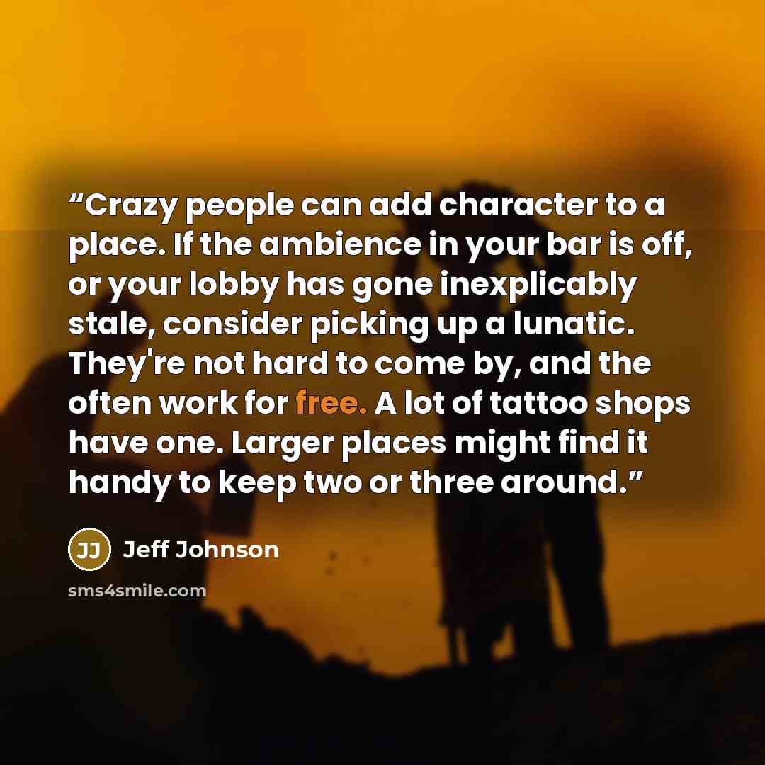 “Crazy people can add character to a place. If the ambience in your bar is off, or your lobby has gone inexplicably stale, consider picking up a lunatic. They're not hard to come by, and the often work for free. A lot of tattoo shops have one. Larger places might find it handy to keep two or three…” quote by Jeff Johnson