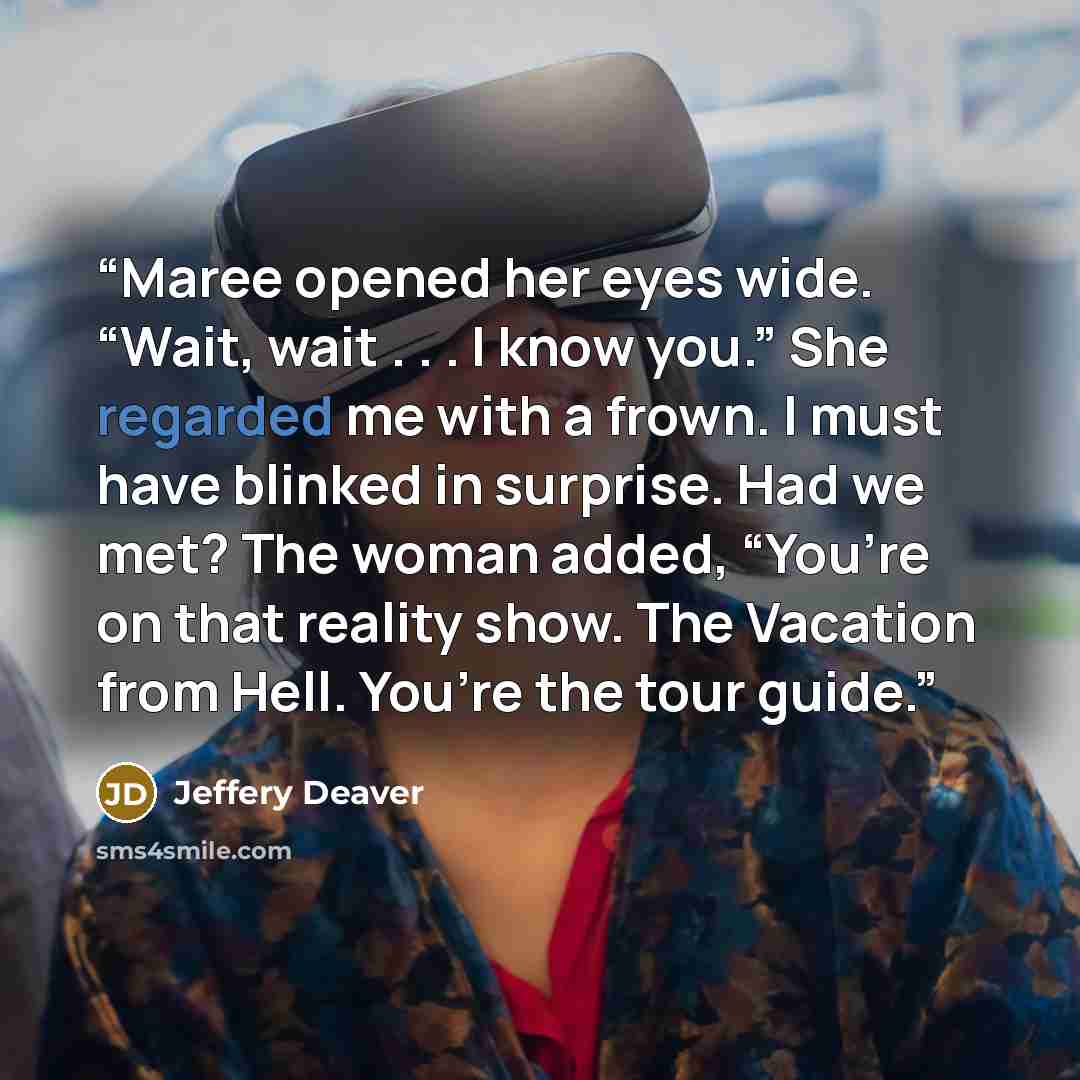 “Maree opened her eyes wide. “Wait, wait . . . I know you.” She regarded me with a frown. I must have blinked in surprise. Had we met? The woman added, “You’re on that reality show. The Vacation from Hell. You’re the tour guide.” quote by Jeffery Deaver