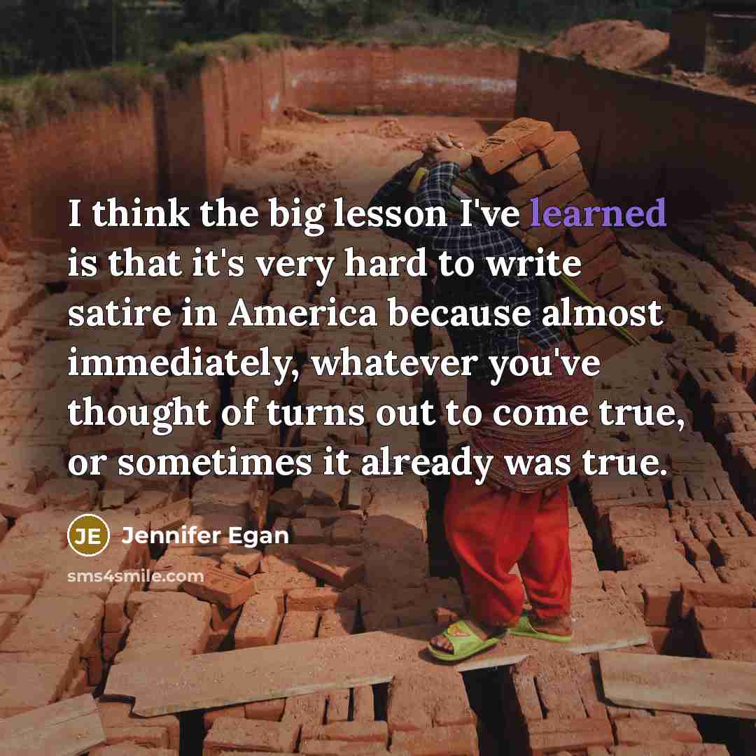 “I think the big lesson I've learned is that it's very hard to write satire in America because almost immediately, whatever you've thought of turns out to come true, or sometimes it already was true.” quote by Jennifer Egan