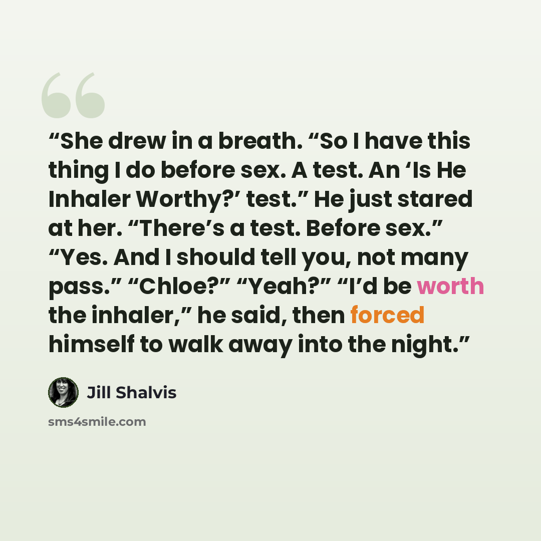 “She drew in a breath. “So I have this thing I do before sex. A test. An ‘Is He Inhaler Worthy?’ test.” He just stared at her. “There’s a test. Before sex.” “Yes. And I should tell you, not many pass.” “Chloe?” “Yeah?” “I’d be worth the inhaler,” he said, then forced himself to walk away into the…” quote by Jill Shalvis
