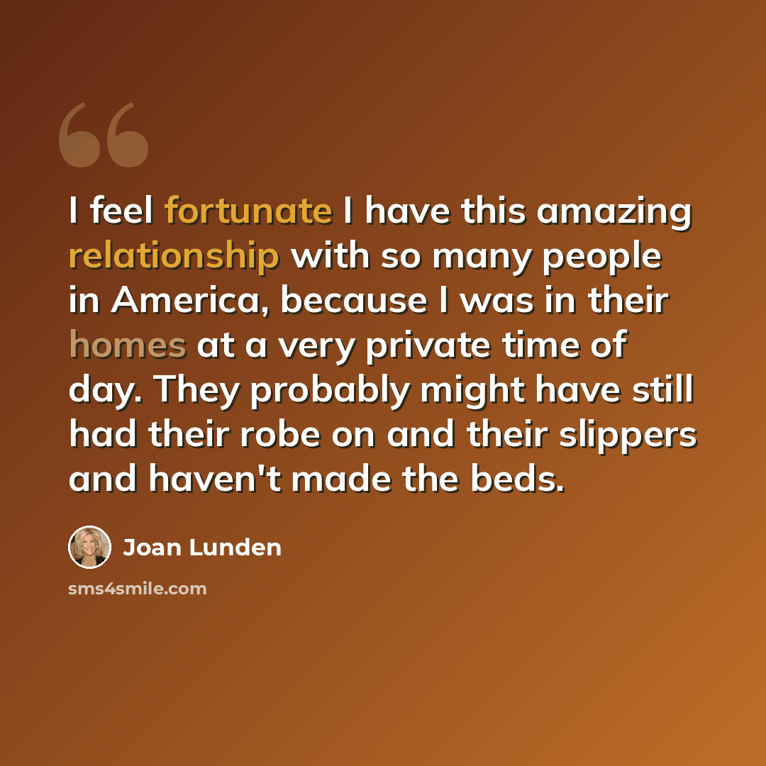 “I feel fortunate I have this amazing relationship with so many people in America, because I was in their homes at a very private time of day. They probably might have still had their robe on and their slippers and haven't made the beds.” quote by Joan Lunden