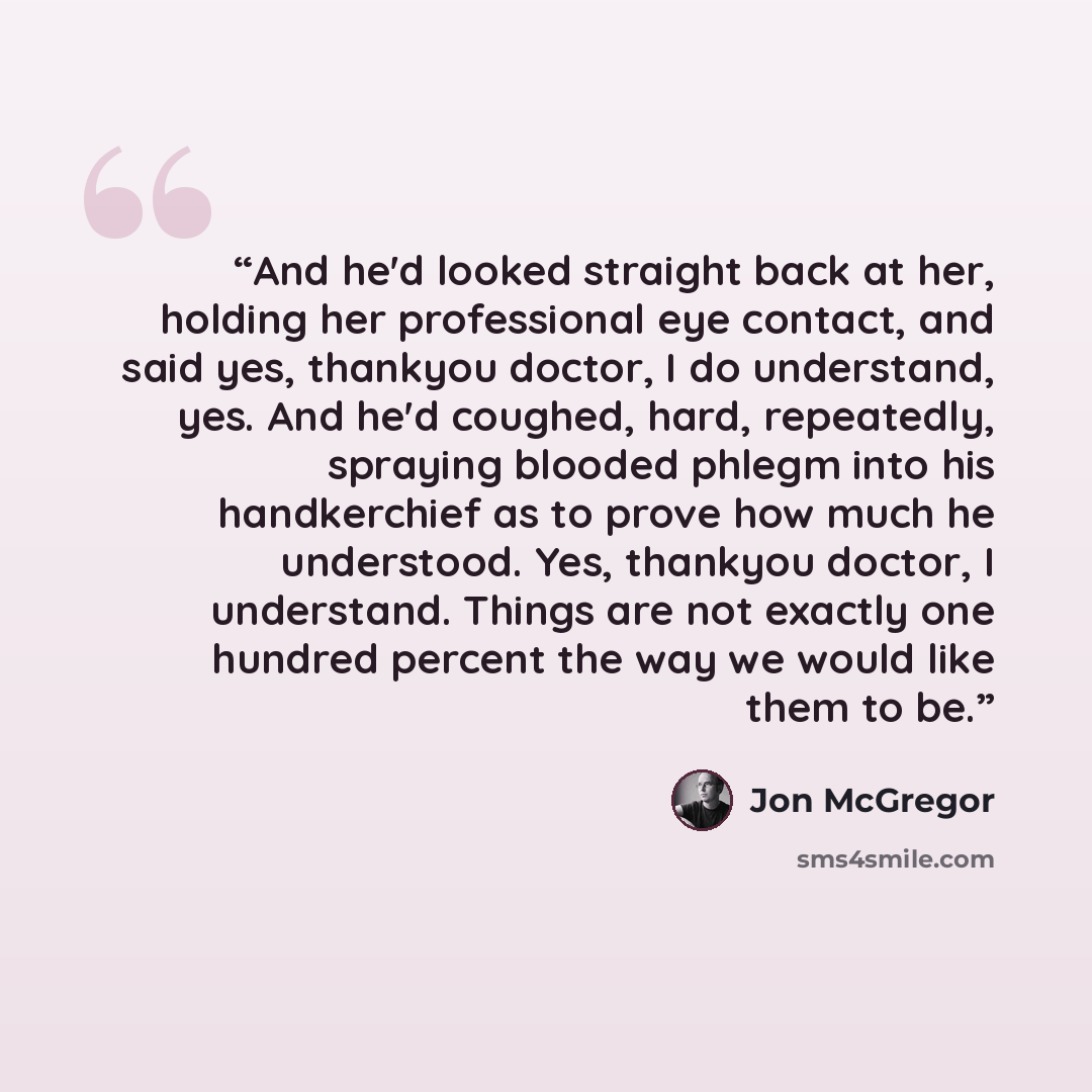 “And he'd looked straight back at her, holding her professional eye contact, and said yes, thankyou doctor, I do understand, yes. And he'd coughed, hard, repeatedly, spraying blooded phlegm into his handkerchief as to prove how much he understood. Yes, thankyou doctor, I understand. Things are not…” quote by Jon McGregor