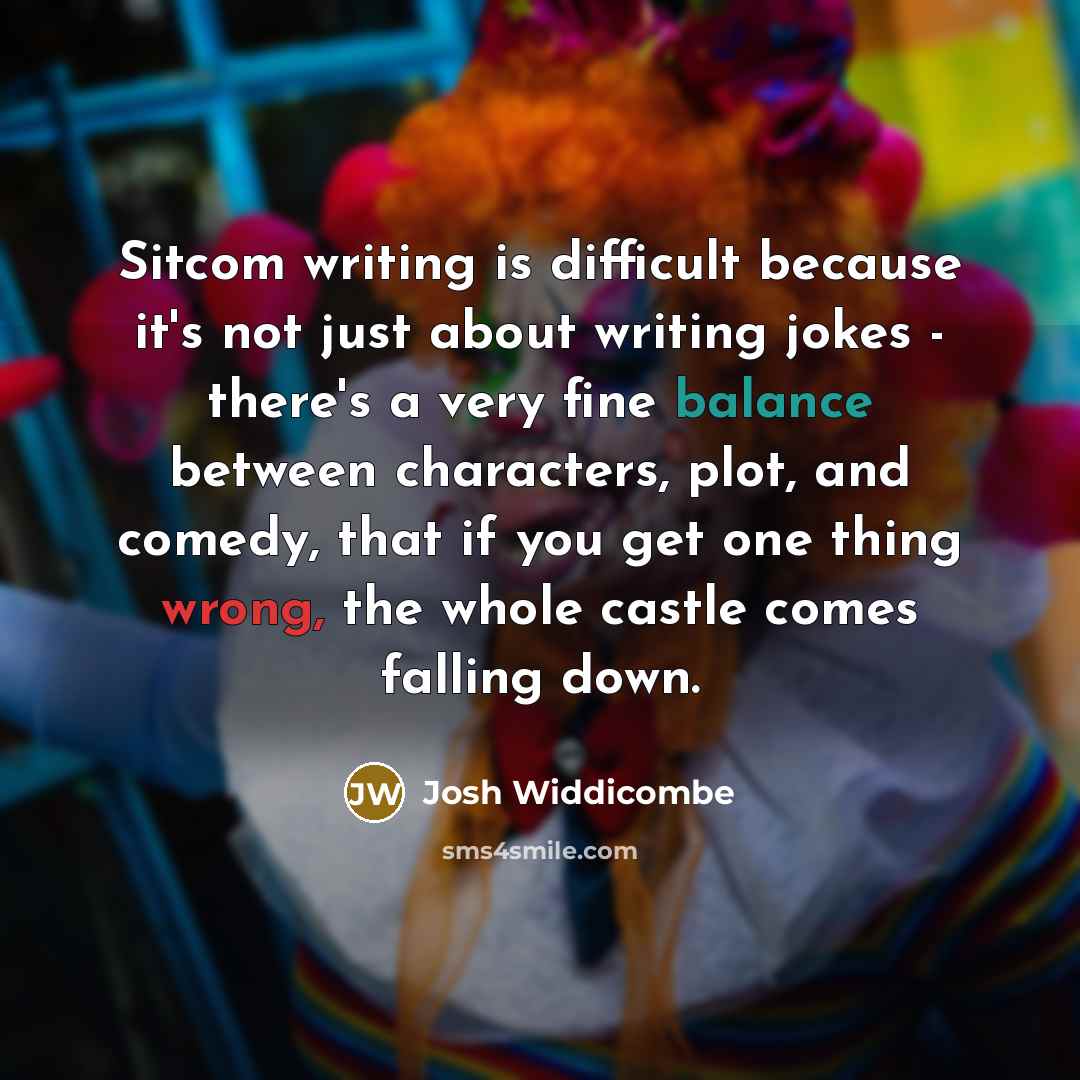 “Sitcom writing is difficult because it's not just about writing jokes - there's a very fine balance between characters, plot, and comedy, that if you get one thing wrong, the whole castle comes falling down.” quote by Josh Widdicombe