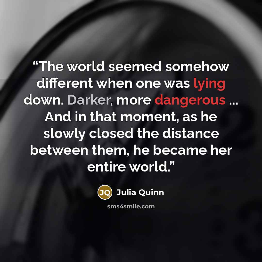 “The world seemed somehow different when one was lying down. Darker, more dangerous ... And in that moment, as he slowly closed the distance between them, he became her entire world.” quote by Julia Quinn