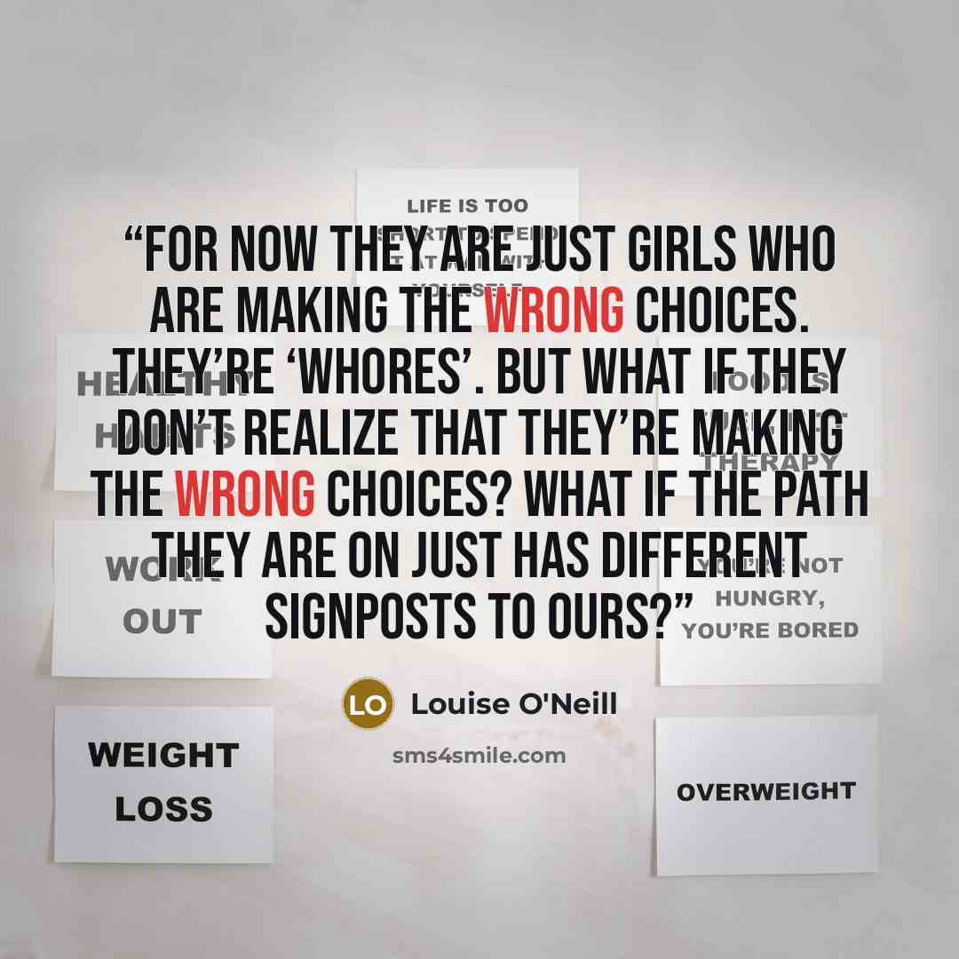 “For now they are just girls who are making the wrong choices. They’re ‘whores’. But what if they don’t realize that they’re making the wrong choices? What if the path they are on just has different signposts to ours?” quote by Louise O'Neill